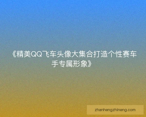 《精美QQ飞车头像大集合打造个性赛车手专属形象》 《精美QQ飞车头像大集合打造个性赛车手专属形象》