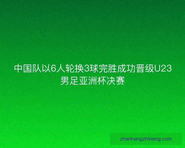 中国队以6人轮换3球完胜成功晋级U23男足亚洲杯决赛 中国队以6人轮换3球完胜成功晋级U23男足亚洲杯决赛