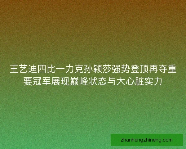 王艺迪四比一力克孙颖莎强势登顶再夺重要冠军展现巅峰状态与大心脏实力