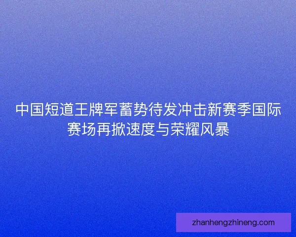 中国短道王牌军蓄势待发冲击新赛季国际赛场再掀速度与荣耀风暴