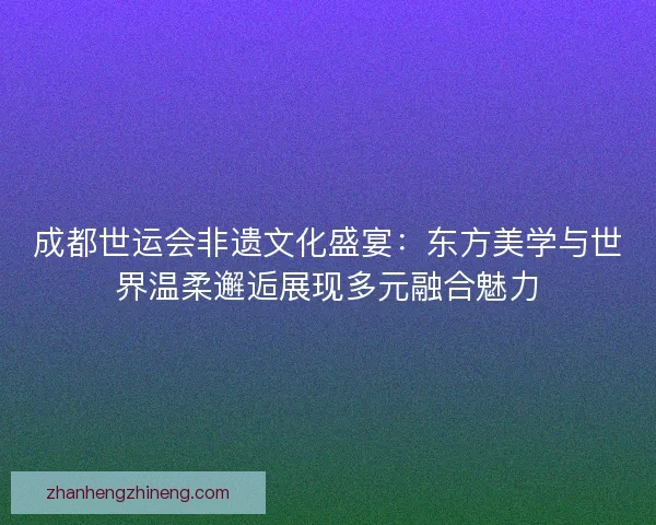 成都世运会非遗文化盛宴：东方美学与世界温柔邂逅展现多元融合魅力
