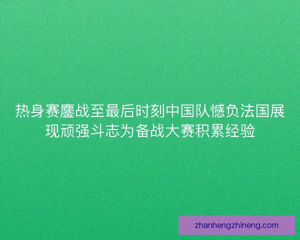 热身赛鏖战至最后时刻中国队憾负法国展现顽强斗志为备战大赛积累经验