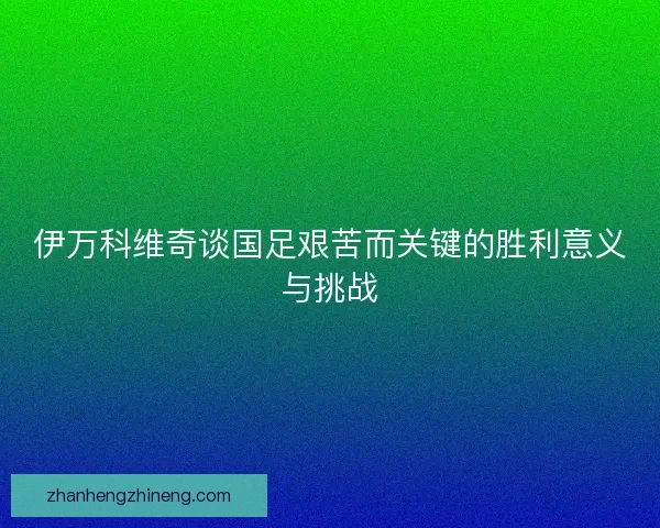伊万科维奇谈国足艰苦而关键的胜利意义与挑战