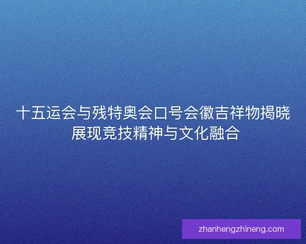 十五运会与残特奥会口号会徽吉祥物揭晓 展现竞技精神与文化融合