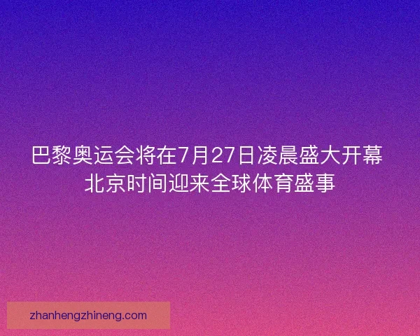巴黎奥运会将在7月27日凌晨盛大开幕 北京时间迎来全球体育盛事