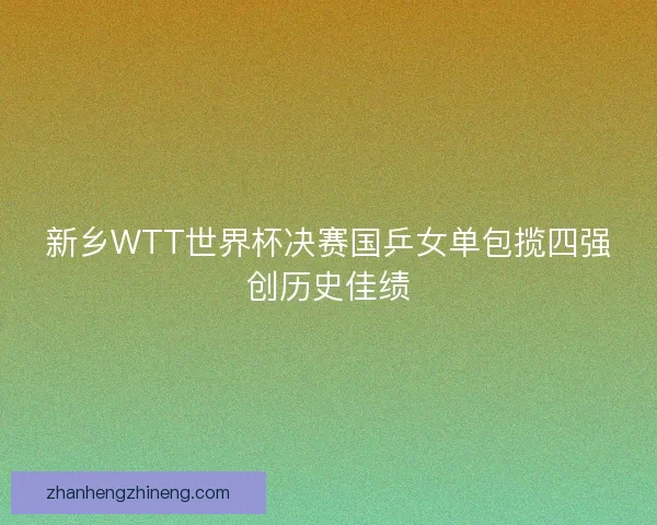 新乡WTT世界杯决赛国乒女单包揽四强创历史佳绩