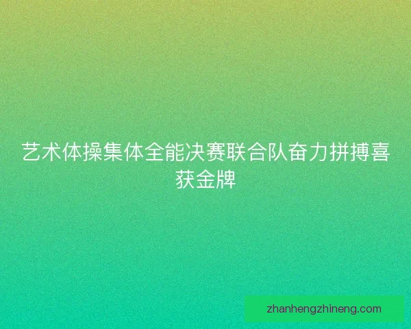 艺术体操集体全能决赛联合队奋力拼搏喜获金牌