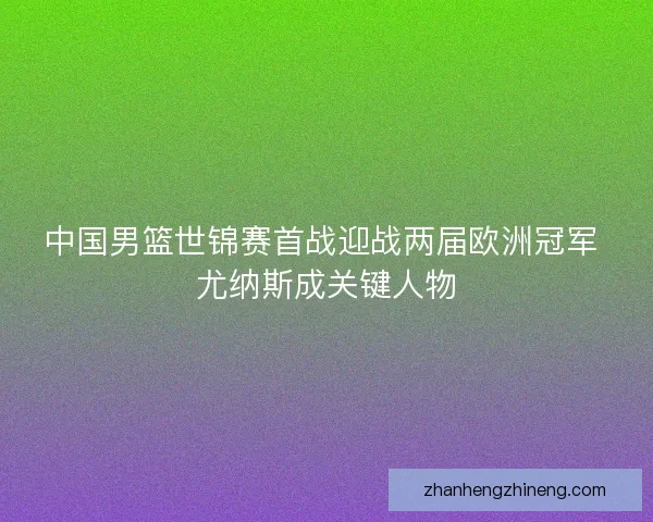 中国男篮世锦赛首战迎战两届欧洲冠军 尤纳斯成关键人物