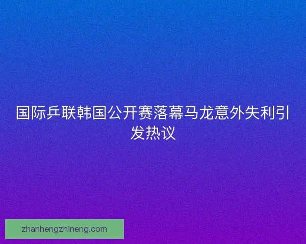 国际乒联韩国公开赛落幕马龙意外失利引发热议