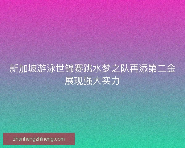 新加坡游泳世锦赛跳水梦之队再添第二金展现强大实力