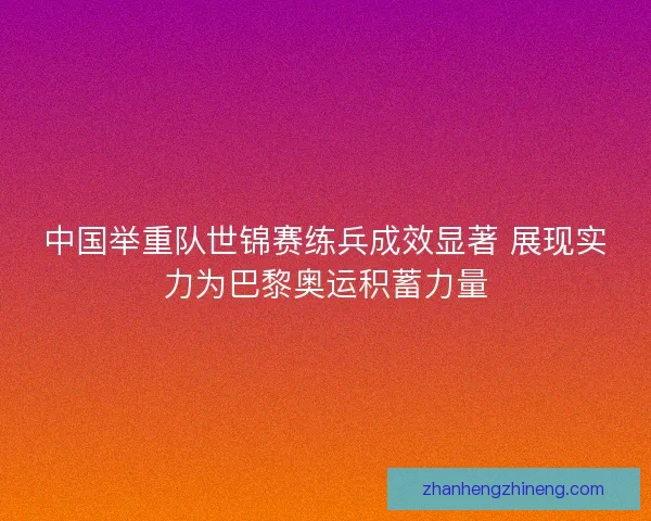 中国举重队世锦赛练兵成效显著 展现实力为巴黎奥运积蓄力量