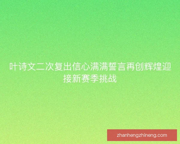 叶诗文二次复出信心满满誓言再创辉煌迎接新赛季挑战