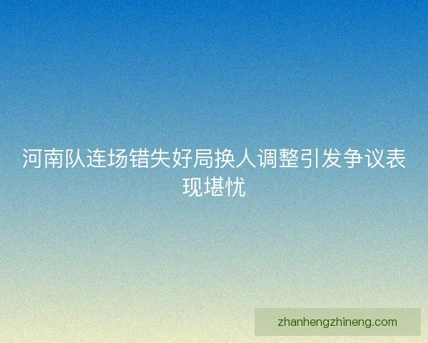 河南队连场错失好局换人调整引发争议表现堪忧 河南队连场错失好局换人调整引发争议表现堪忧