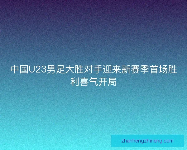 中国U23男足大胜对手迎来新赛季首场胜利喜气开局 中国U23男足大胜对手迎来新赛季首场胜利喜气开局