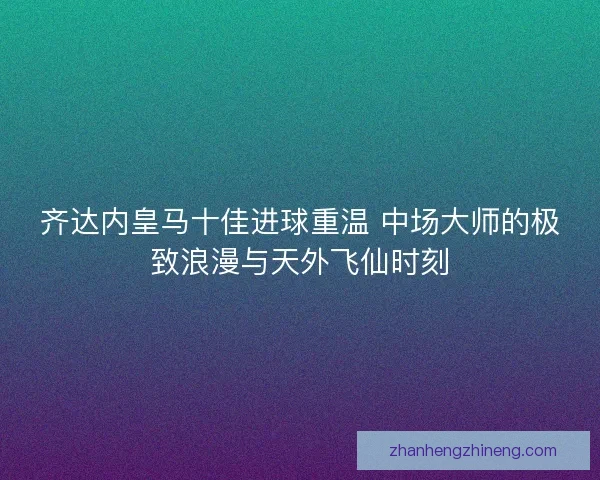 齐达内皇马十佳进球重温 中场大师的极致浪漫与天外飞仙时刻
