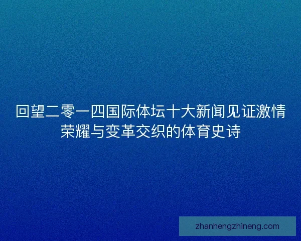 回望二零一四国际体坛十大新闻见证激情荣耀与变革交织的体育史诗